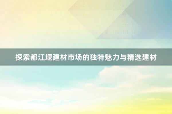 探索都江堰建材市场的独特魅力与精选建材